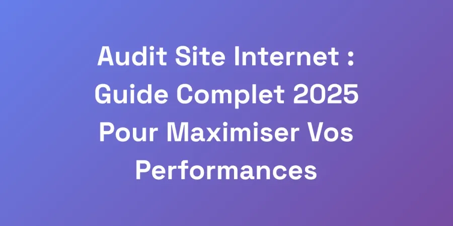 Audit Site Internet : Guide Complet 2025 Pour Maximiser Vos Performances