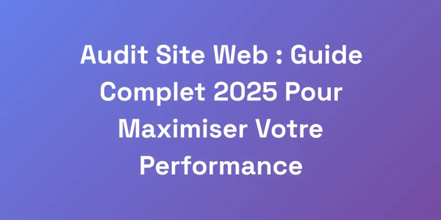 Audit Site Web : Guide Complet 2025 Pour Maximiser Votre Performance