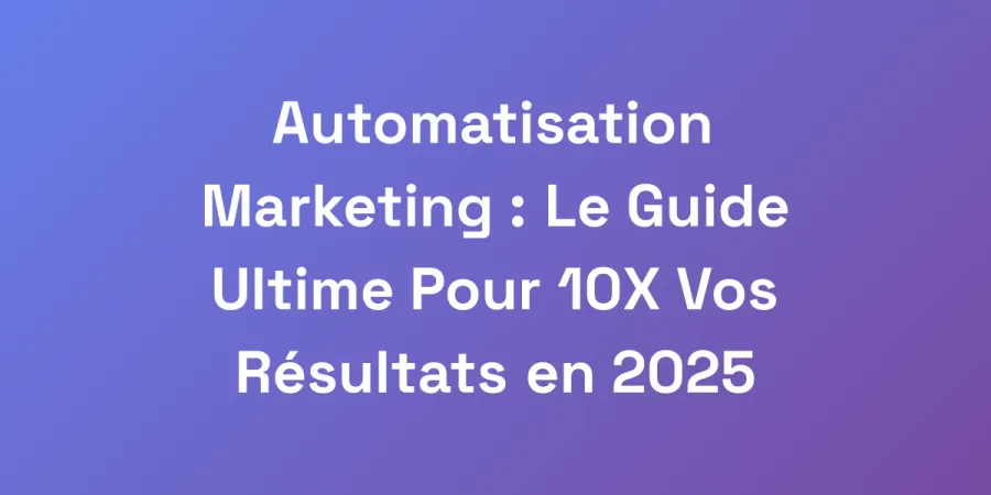 Automatisation Marketing : Le Guide Ultime Pour 10X Vos Résultats en 2025