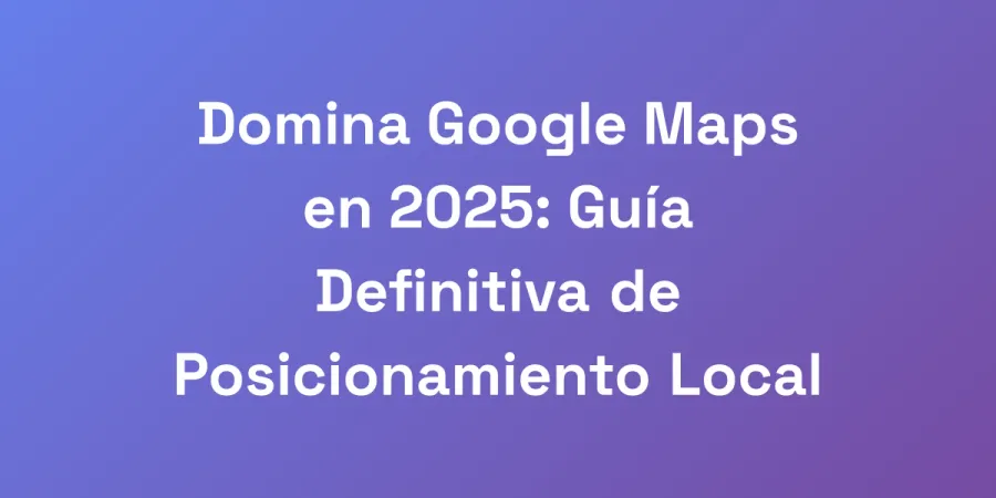 Domina Google Maps en 2025: Guía Definitiva de Posicionamiento Local