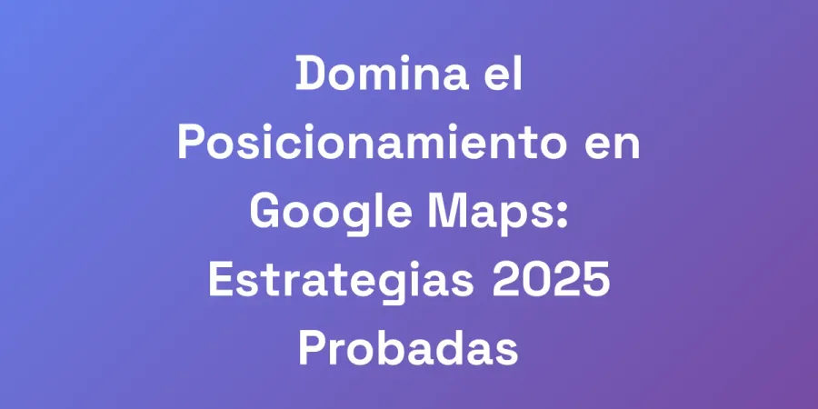 Domina el Posicionamiento en Google Maps: Estrategias 2025 Probadas