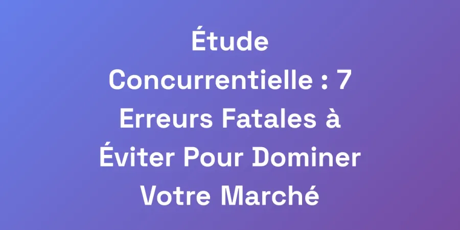 Étude Concurrentielle : 7 Erreurs Fatales à Éviter Pour Dominer Votre Marché