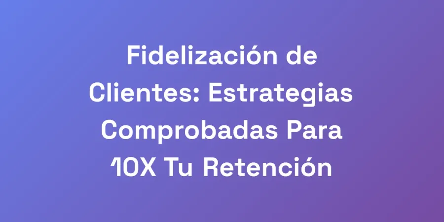 Fidelización de Clientes: Estrategias Comprobadas Para 10X Tu Retención