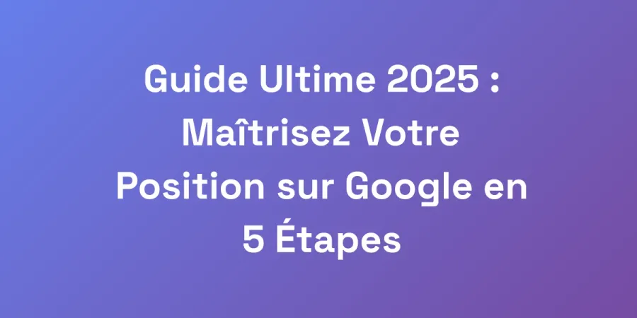 Guide Ultime 2025 : Maîtrisez Votre Position sur Google en 5 Étapes