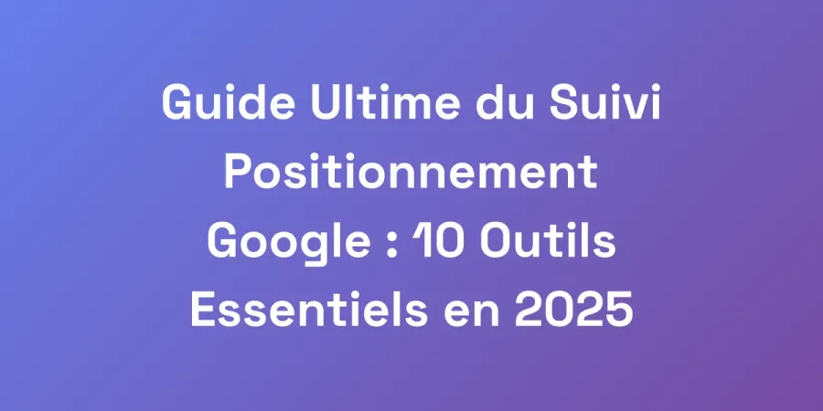 Guide Ultime du Suivi Positionnement Google : 10 Outils Essentiels en 2025