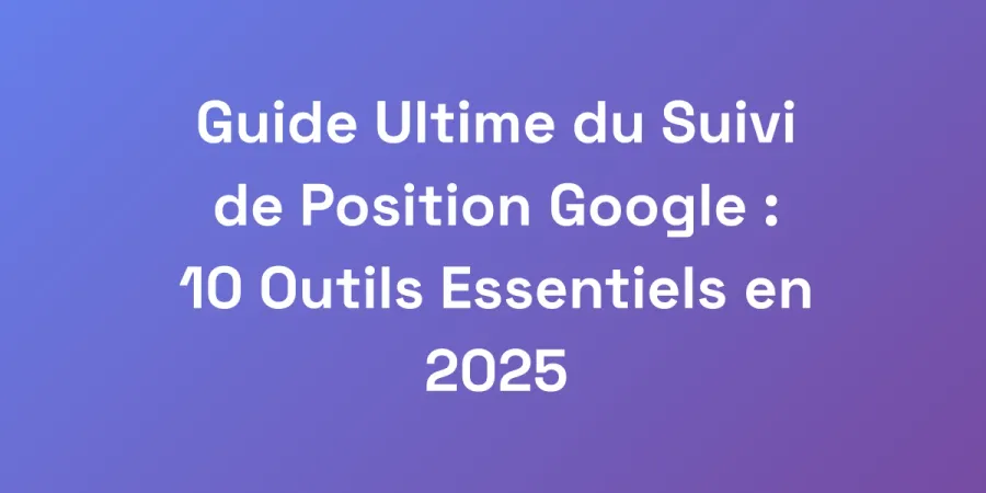 Guide Ultime du Suivi de Position Google : 10 Outils Essentiels en 2025