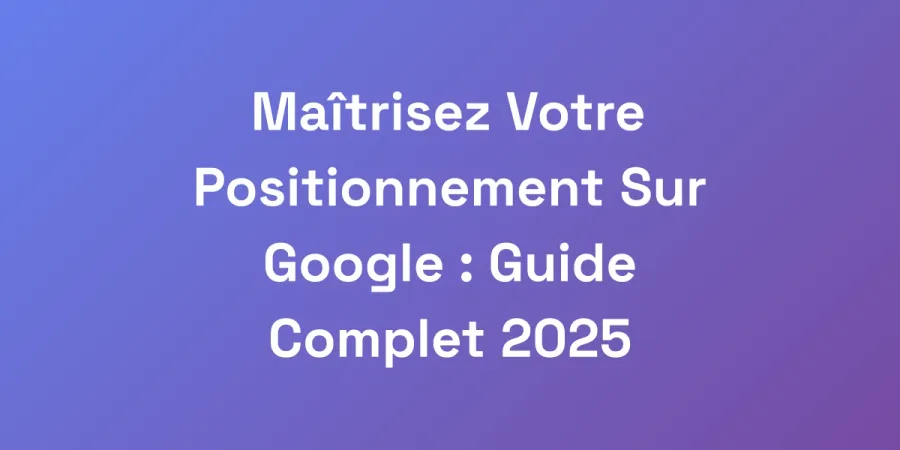 Maîtrisez Votre Positionnement Sur Google : Guide Complet 2025