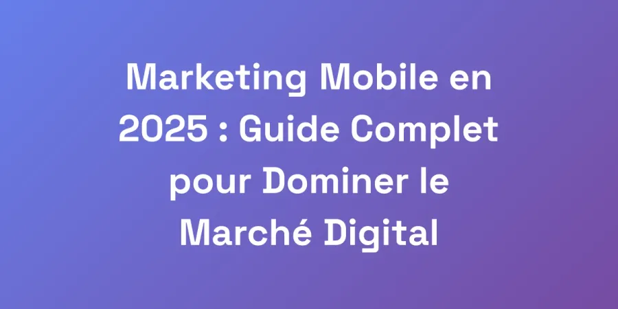 Marketing Mobile en 2025 : Guide Complet pour Dominer le Marché Digital