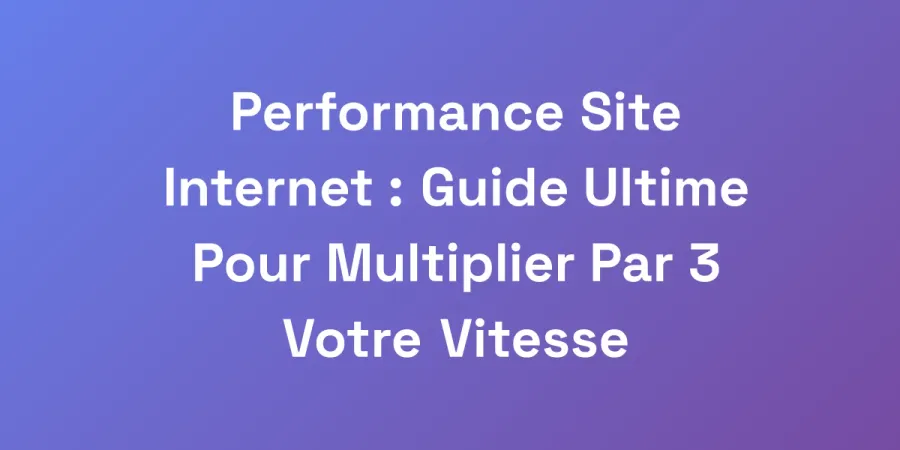 Performance Site Internet : Guide Ultime Pour Multiplier Par 3 Votre Vitesse
