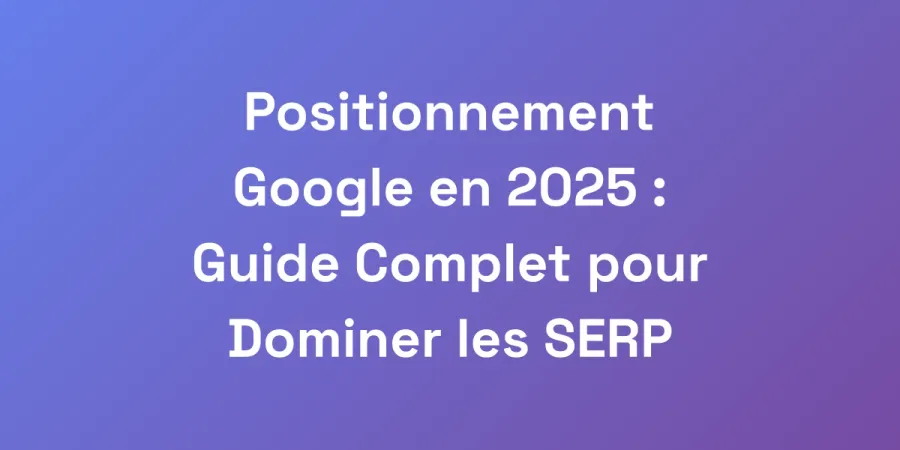Positionnement Google en 2025 : Guide Complet pour Dominer les SERP