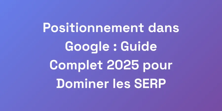 Positionnement dans Google : Guide Complet 2025 pour Dominer les SERP
