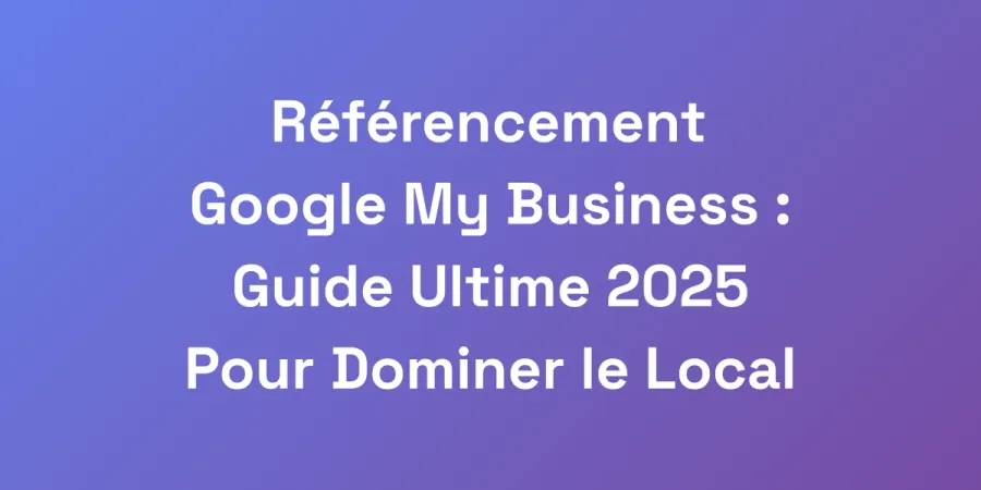Référencement Google My Business : Guide Ultime 2025 Pour Dominer le Local