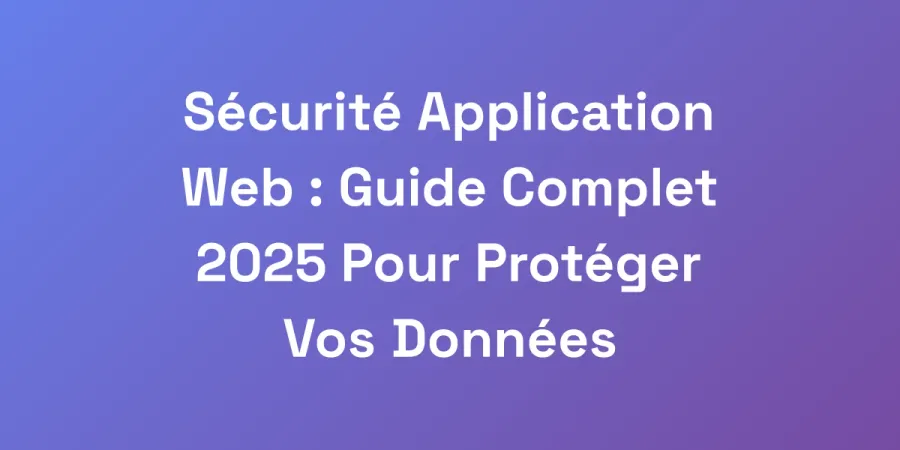 Sécurité Application Web : Guide Complet 2025 Pour Protéger Vos Données