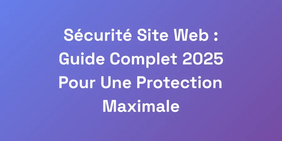 Sécurité Site Web : Guide Complet 2025 Pour Une Protection Maximale