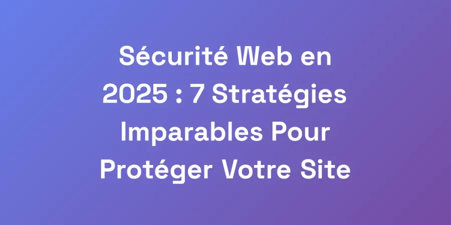 Sécurité Web en 2025 : 7 Stratégies Imparables Pour Protéger Votre Site