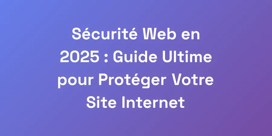 Sécurité Web en 2025 : Guide Ultime pour Protéger Votre Site Internet