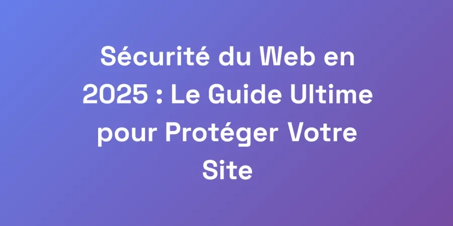 Sécurité du Web en 2025 : Le Guide Ultime pour Protéger Votre Site