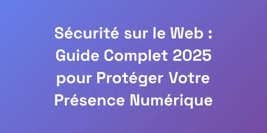 Sécurité sur le Web : Guide Complet 2025 pour Protéger Votre Présence Numérique