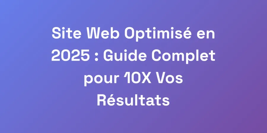 Site Web Optimisé en 2025 : Guide Complet pour 10X Vos Résultats