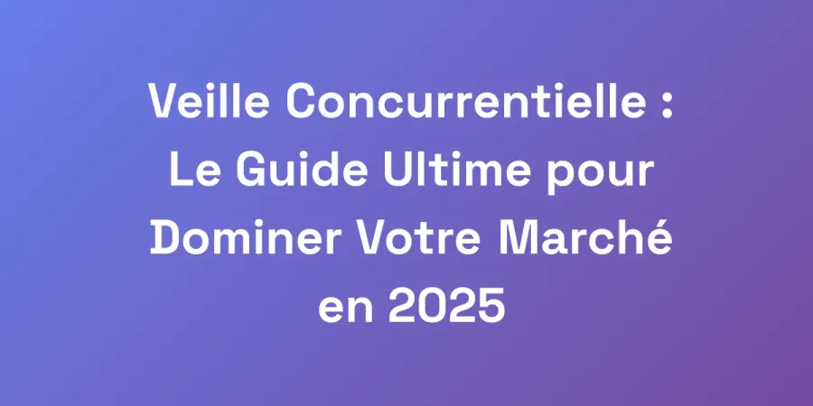 Veille Concurrentielle : Le Guide Ultime pour Dominer Votre Marché en 2025